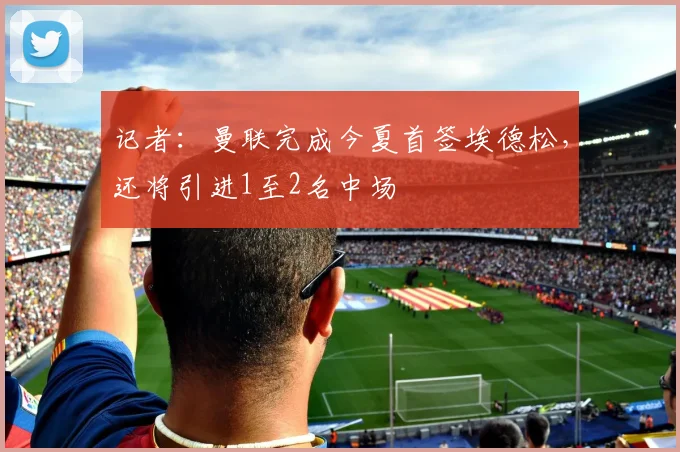 记者：曼联完成今夏首签埃德松，还将引进1至2名中场