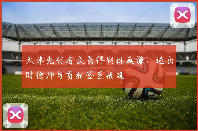 天津先行者交易得到林庭谦，送出时德帅与首轮签至福建