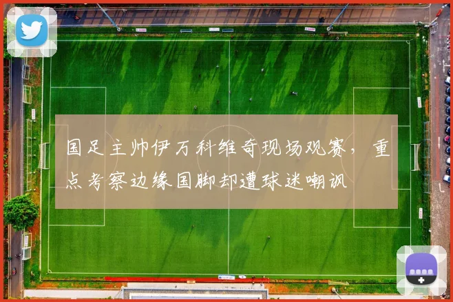 国足主帅伊万科维奇现场观赛，重点考察边缘国脚却遭球迷嘲讽
