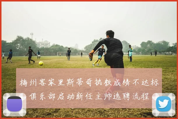 梅州客家里斯蒂奇执教成绩不达标，俱乐部启动新任主帅选聘流程