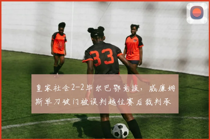 皇家社会2-2毕尔巴鄂竞技，威廉姆斯单刀破门被误判越位赛后裁判承认错误