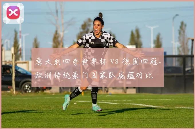 意大利四夺世界杯 vs 德国四冠，欧洲传统豪门国家队底蕴对比