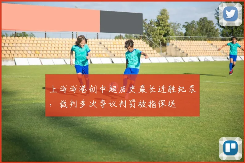 上海海港创中超历史最长连胜纪录，裁判多次争议判罚被指保送