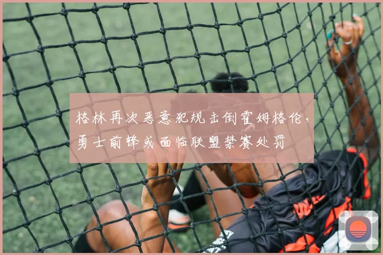 格林再次恶意犯规击倒霍姆格伦，勇士前锋或面临联盟禁赛处罚