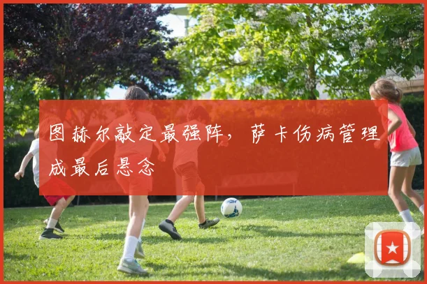 图赫尔敲定最强阵，萨卡伤病管理成最后悬念