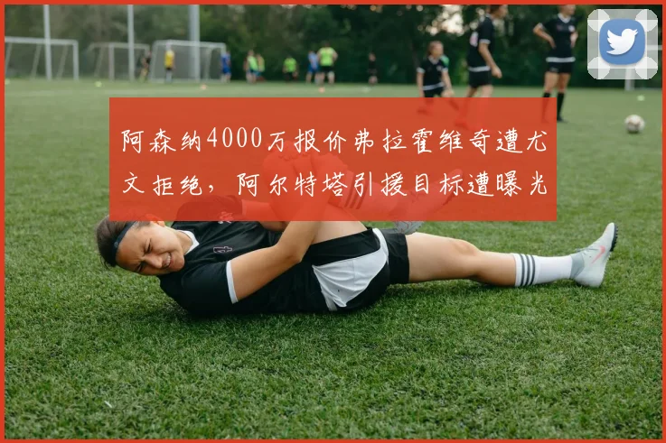阿森纳4000万报价弗拉霍维奇遭尤文拒绝，阿尔特塔引援目标遭曝光