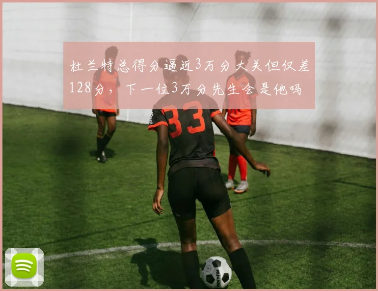 杜兰特总得分逼近3万分大关但仅差128分，下一位3万分先生会是他吗？