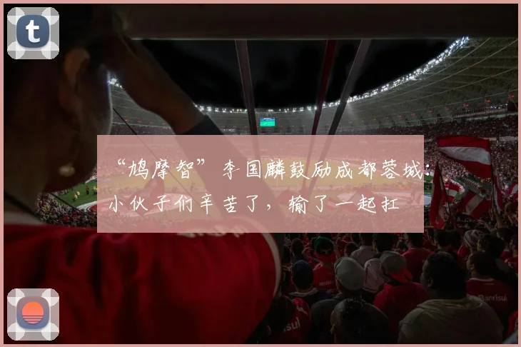 “鸠摩智”李国麟鼓励成都蓉城：小伙子们辛苦了，输了一起扛