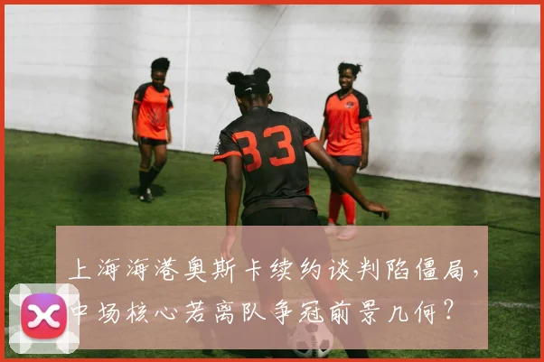 上海海港奥斯卡续约谈判陷僵局，中场核心若离队争冠前景几何？